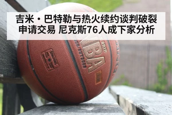 吉米·巴特勒与热火续约谈判破裂申请交易 尼克斯76人成下家分析
