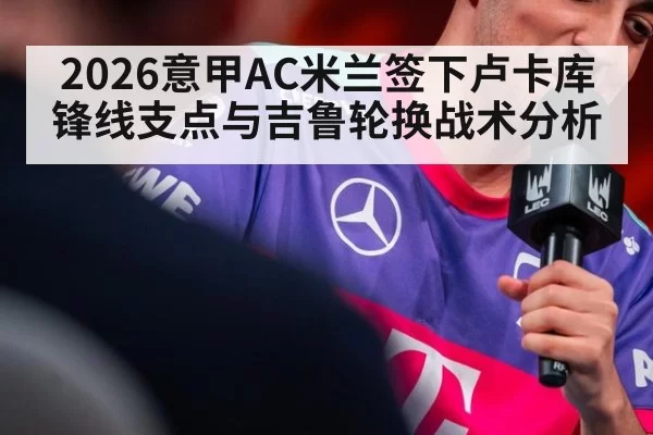 2026意甲AC米兰签下卢卡库锋线支点与吉鲁轮换战术分析
