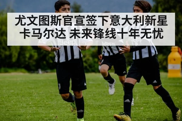 尤文图斯官宣签下意大利新星卡马尔达 未来锋线十年无忧